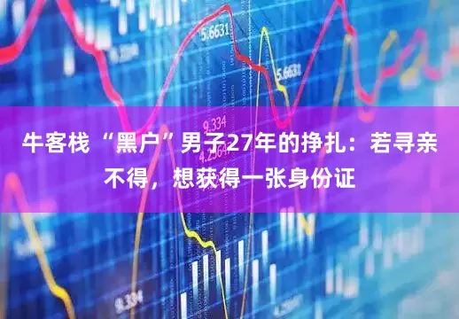 牛客栈 “黑户”男子27年的挣扎：若寻亲不得，想获得一张身份证