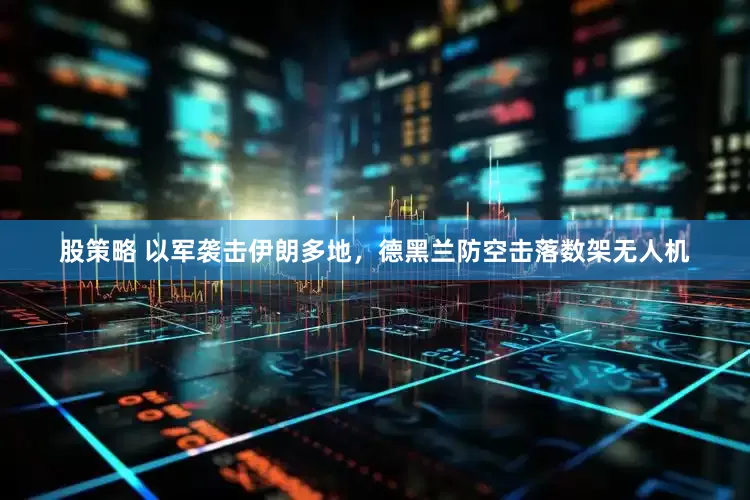 股策略 以军袭击伊朗多地，德黑兰防空击落数架无人机