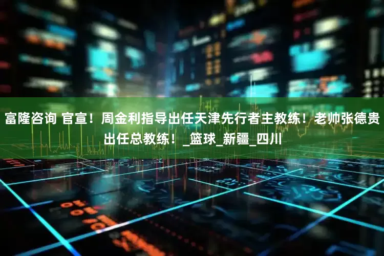 富隆咨询 官宣！周金利指导出任天津先行者主教练！老帅张德贵出任总教练！_篮球_新疆_四川