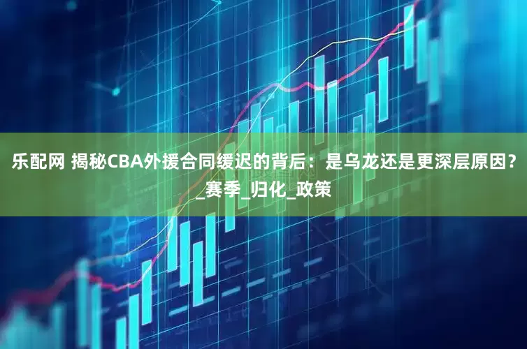 乐配网 揭秘CBA外援合同缓迟的背后：是乌龙还是更深层原因？_赛季_归化_政策