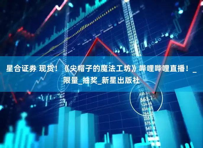 星合证券 现货！《尖帽子的魔法工坊》哔哩哔哩直播！_限量_抽奖_新星出版社