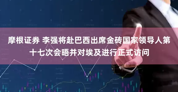 摩根证券 李强将赴巴西出席金砖国家领导人第十七次会晤并对埃及进行正式访问