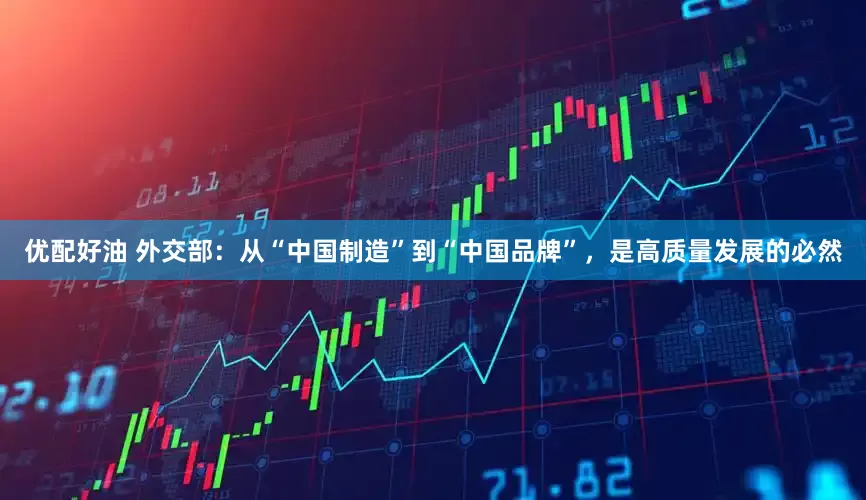 优配好油 外交部：从“中国制造”到“中国品牌”，是高质量发展的必然