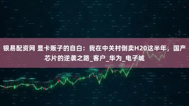 银易配资网 显卡贩子的自白：我在中关村倒卖H20这半年，国产芯片的逆袭之路_客户_华为_电子城