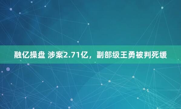 融亿操盘 涉案2.71亿，副部级王勇被判死缓