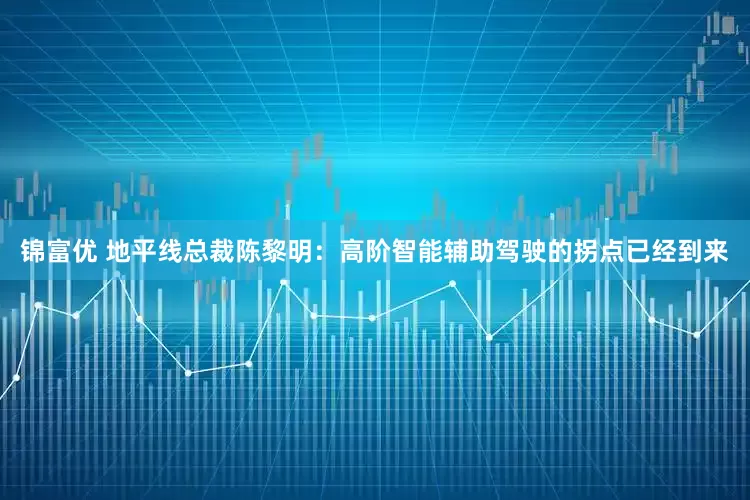 锦富优 地平线总裁陈黎明：高阶智能辅助驾驶的拐点已经到来