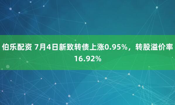 伯乐配资 7月4日新致转债上涨0.95%，转股溢价率16.92%
