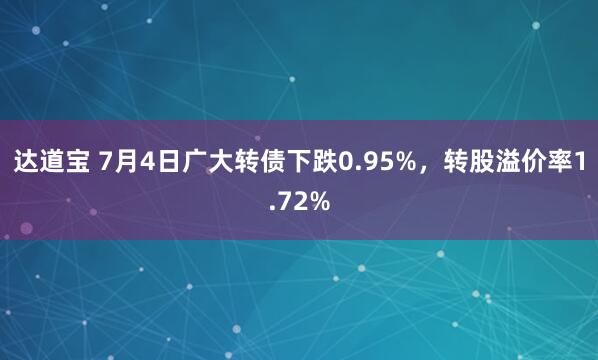 达道宝 7月4日广大转债下跌0.95%，转股溢价率1.72%