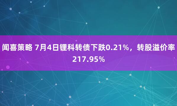 闻喜策略 7月4日锂科转债下跌0.21%，转股溢价率217.95%