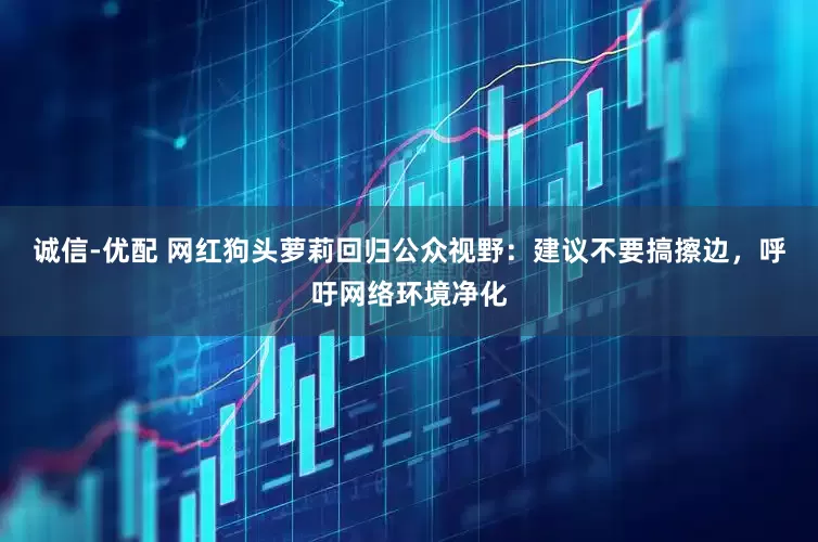 诚信-优配 网红狗头萝莉回归公众视野：建议不要搞擦边，呼吁网络环境净化