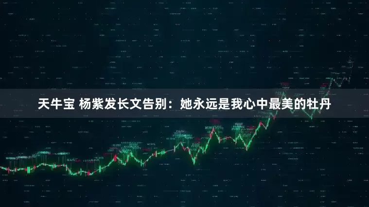 天牛宝 杨紫发长文告别：她永远是我心中最美的牡丹
