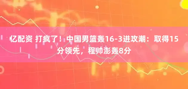 亿配资 打疯了！中国男篮轰16-3进攻潮：取得15分领先，程帅澎轰8分