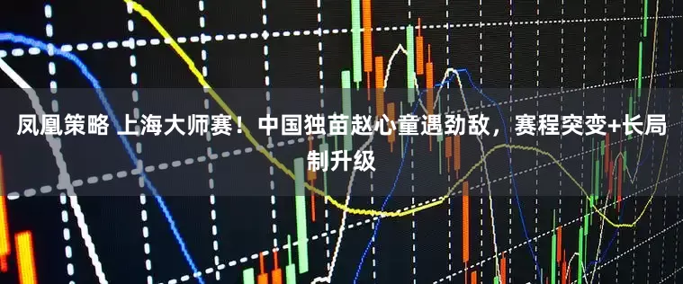 凤凰策略 上海大师赛！中国独苗赵心童遇劲敌，赛程突变+长局制升级