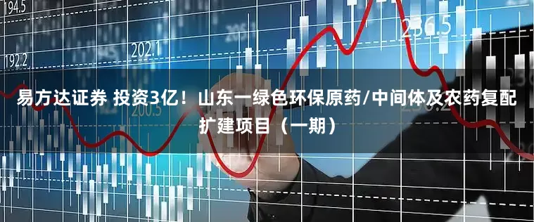 易方达证券 投资3亿！山东一绿色环保原药/中间体及农药复配扩建项目（一期）