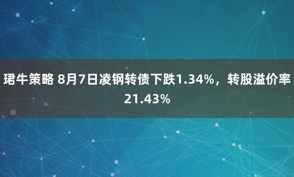 珺牛策略 8月7日凌钢转债下跌1.34%，转股溢价率21.43%