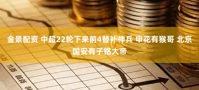 金景配资 中超22轮下来前4替补神兵 申花有猴哥 北京国安有子铭大帝