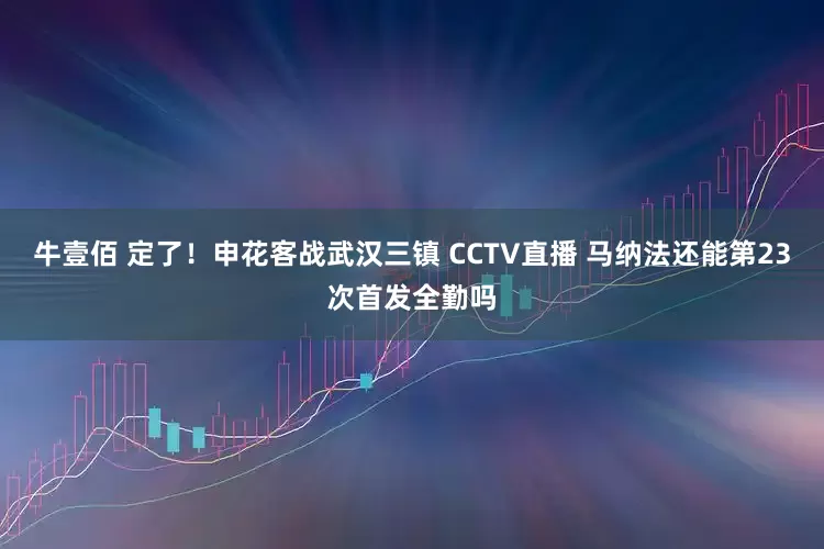 牛壹佰 定了！申花客战武汉三镇 CCTV直播 马纳法还能第23次首发全勤吗