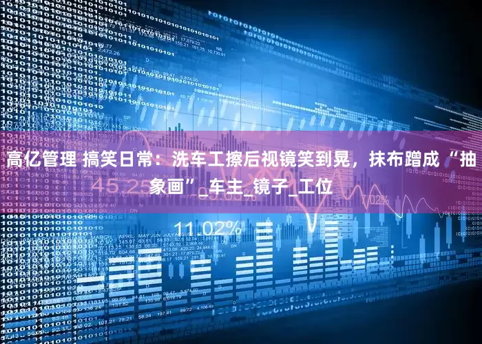 高亿管理 搞笑日常：洗车工擦后视镜笑到晃，抹布蹭成 “抽象画”_车主_镜子_工位