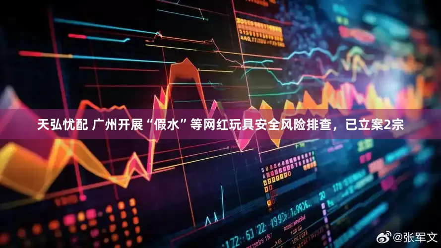 天弘忧配 广州开展“假水”等网红玩具安全风险排查，已立案2宗