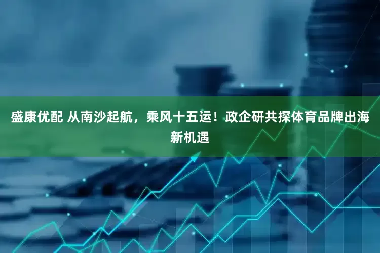 盛康优配 从南沙起航，乘风十五运！政企研共探体育品牌出海新机遇