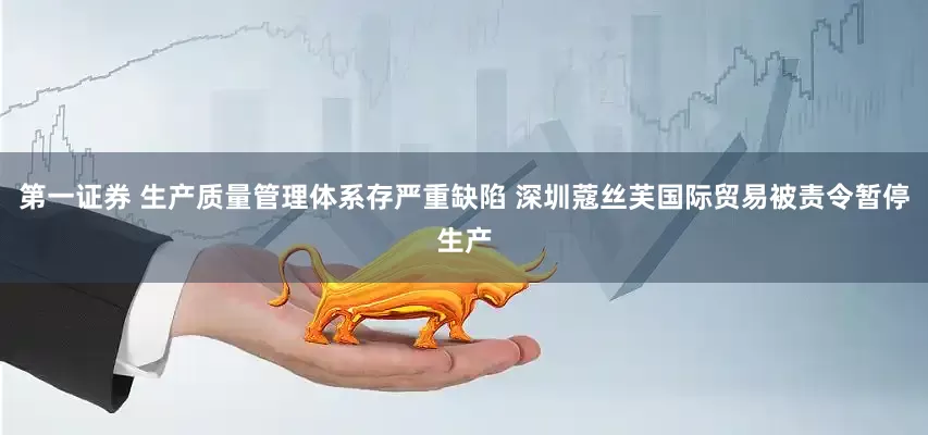 第一证券 生产质量管理体系存严重缺陷 深圳蔻丝芙国际贸易被责令暂停生产
