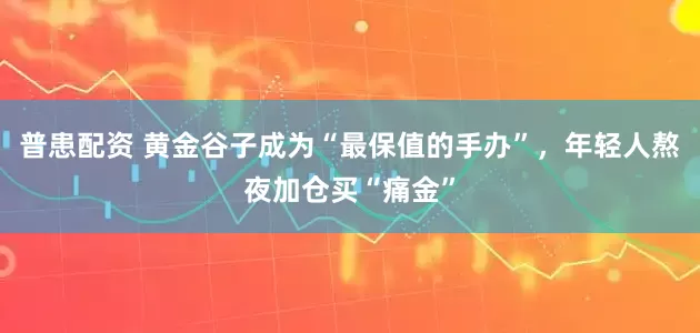 普患配资 黄金谷子成为“最保值的手办”，年轻人熬夜加仓买“痛金”