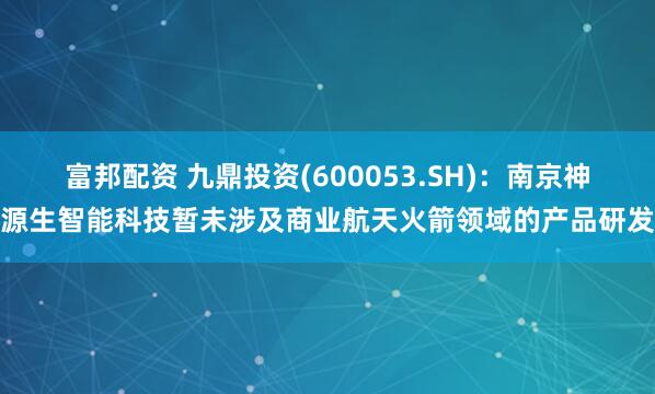 富邦配资 九鼎投资(600053.SH)：南京神源生智能科技暂未涉及商业航天火箭领域的产品研发