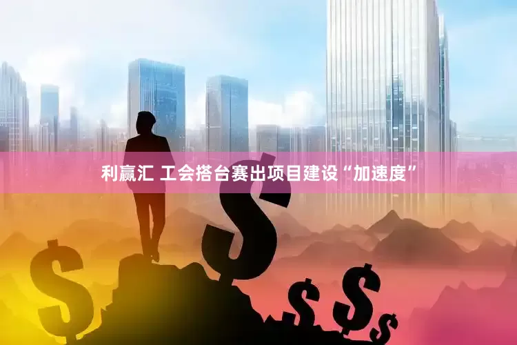 利赢汇 工会搭台赛出项目建设“加速度”