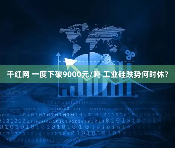 千红网 一度下破9000元/吨 工业硅跌势何时休？