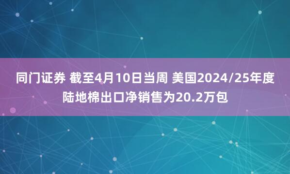 同门证券 截至4月10日当周 美国2024/25年度陆地棉出口净销售为20.2万包