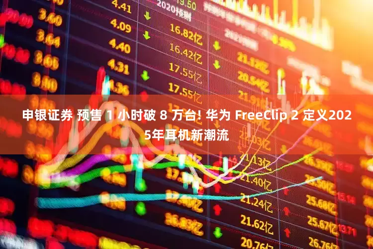 申银证券 预售 1 小时破 8 万台! 华为 FreeClip 2 定义2025年耳机新潮流