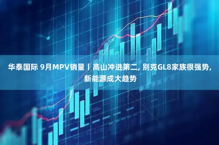 华泰国际 9月MPV销量丨高山冲进第二, 别克GL8家族很强势, 新能源成大趋势