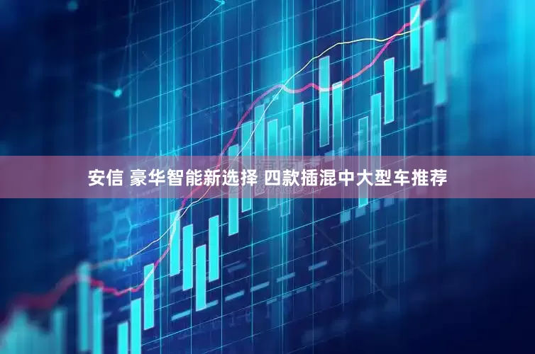安信 豪华智能新选择 四款插混中大型车推荐