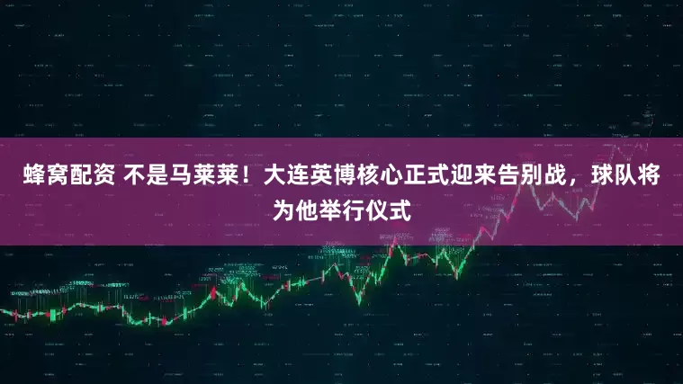 蜂窝配资 不是马莱莱！大连英博核心正式迎来告别战，球队将为他举行仪式