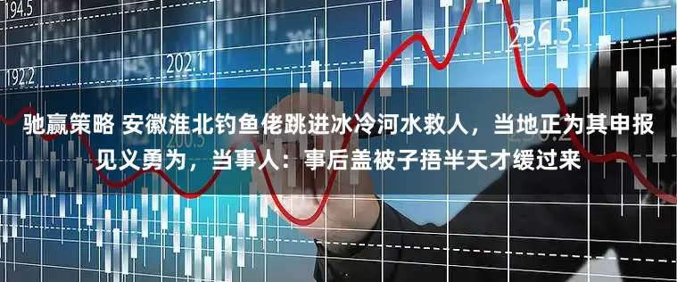 驰赢策略 安徽淮北钓鱼佬跳进冰冷河水救人，当地正为其申报见义勇为，当事人：事后盖被子捂半天才缓过来