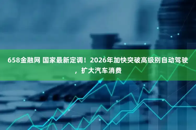 658金融网 国家最新定调！2026年加快突破高级别自动驾驶，扩大汽车消费