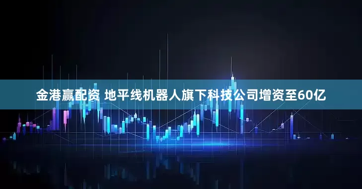 金港赢配资 地平线机器人旗下科技公司增资至60亿