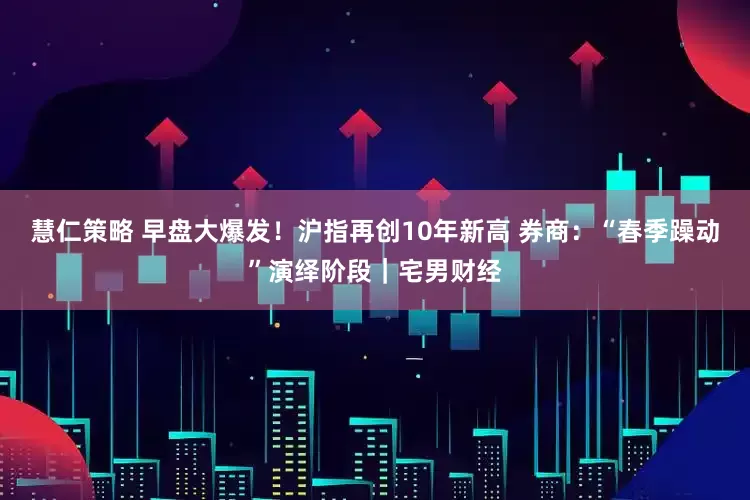 慧仁策略 早盘大爆发!沪指再创10年新高 券商:“春季躁动”演绎阶段|宅男财经