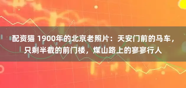 配资猫 1900年的北京老照片：天安门前的马车，只剩半截的前门楼，煤山路上的寥寥行人