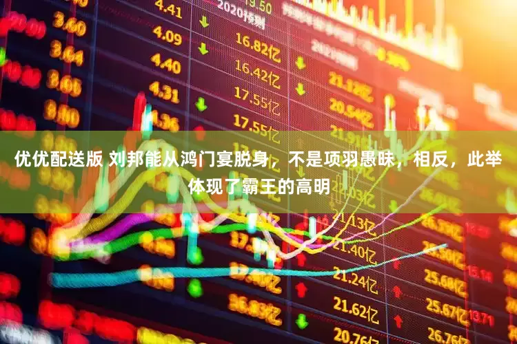 优优配送版 刘邦能从鸿门宴脱身，不是项羽愚昧，相反，此举体现了霸王的高明