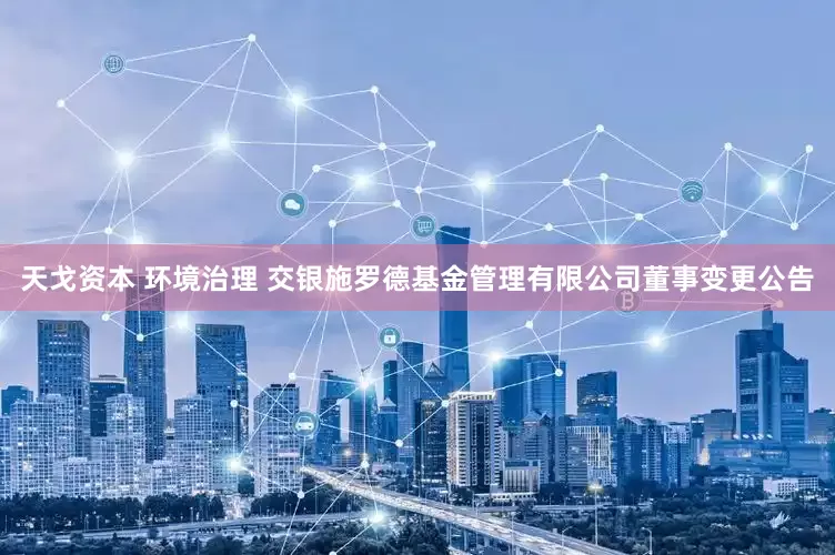 天戈资本 环境治理 交银施罗德基金管理有限公司董事变更公告