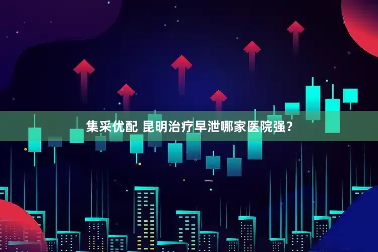 集采优配 昆明治疗早泄哪家医院强？