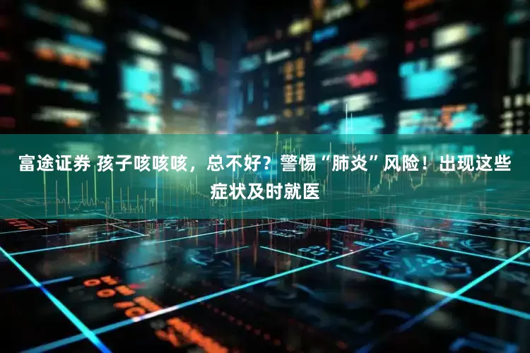富途证券 孩子咳咳咳，总不好？警惕“肺炎”风险！出现这些症状及时就医