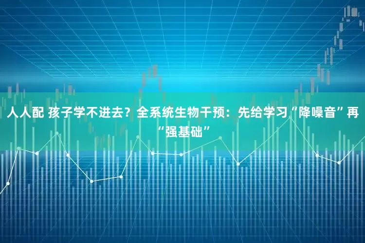 人人配 孩子学不进去?全系统生物干预:先给学习“降噪音”再“强基础”