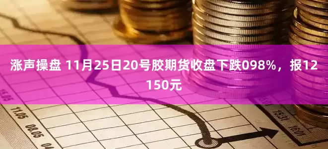 涨声操盘 11月25日20号胶期货收盘下跌098%，报12150元