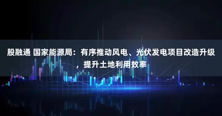股融通 国家能源局：有序推动风电、光伏发电项目改造升级，提升土地利用效率