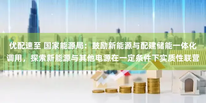 优配速至 国家能源局：鼓励新能源与配建储能一体化调用，探索新能源与其他电源在一定条件下实质性联营
