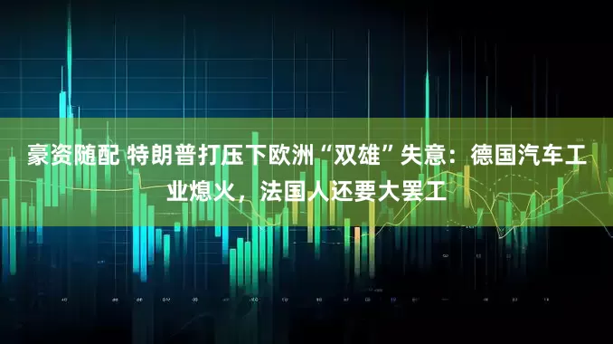 豪资随配 特朗普打压下欧洲“双雄”失意：德国汽车工业熄火，法国人还要大罢工