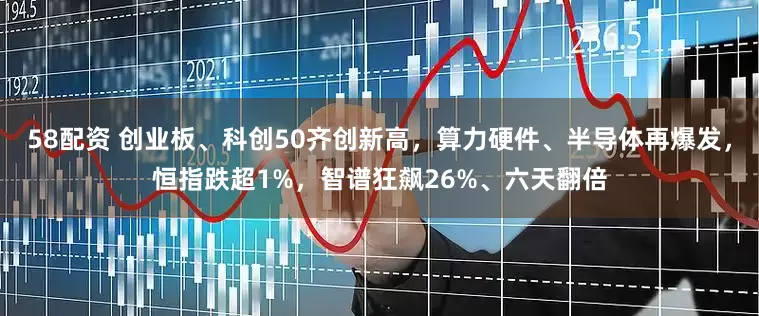 58配资 创业板、科创50齐创新高,算力硬件、半导体再爆发,恒指跌超1%,智谱狂飙26%、六天翻倍