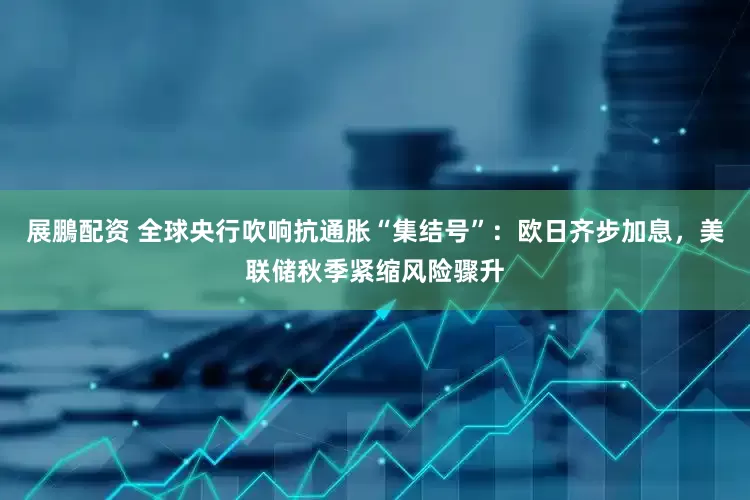 展鵬配资 全球央行吹响抗通胀“集结号”：欧日齐步加息，美联储秋季紧缩风险骤升